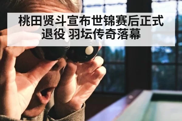 桃田贤斗宣布世锦赛后正式退役 羽坛传奇落幕