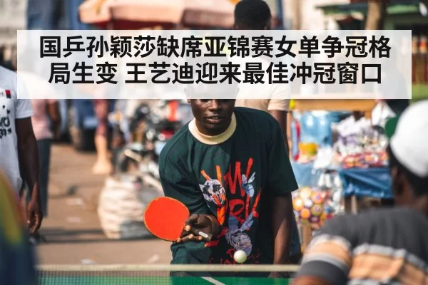 国乒孙颖莎缺席亚锦赛女单争冠格局生变 王艺迪迎来最佳冲冠窗口