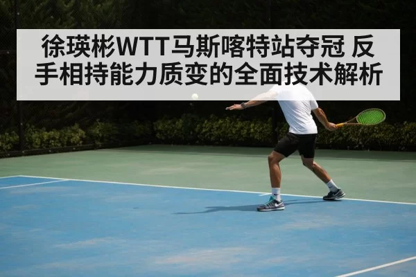 徐瑛彬WTT马斯喀特站夺冠 反手相持能力质变的全面技术解析