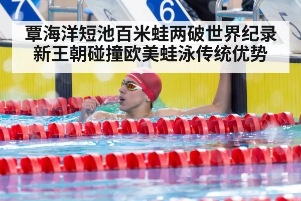 覃海洋短池百米蛙两破世界纪录 新王朝碰撞欧美蛙泳传统优势